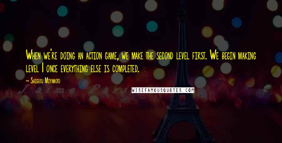 Shigeru Miyamoto Quotes: When we're doing an action game, we make the second level first. We begin making level 1 once everything else is completed.