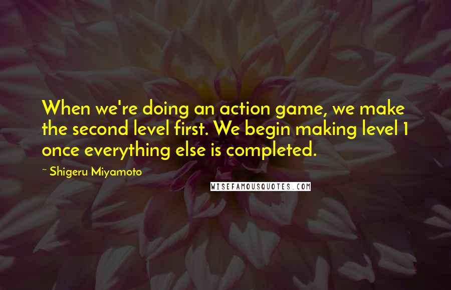 Shigeru Miyamoto Quotes: When we're doing an action game, we make the second level first. We begin making level 1 once everything else is completed.