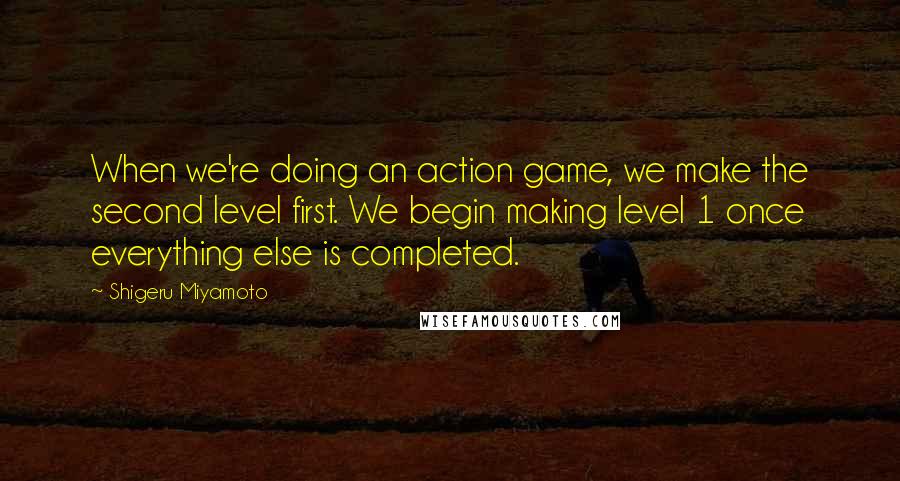 Shigeru Miyamoto Quotes: When we're doing an action game, we make the second level first. We begin making level 1 once everything else is completed.