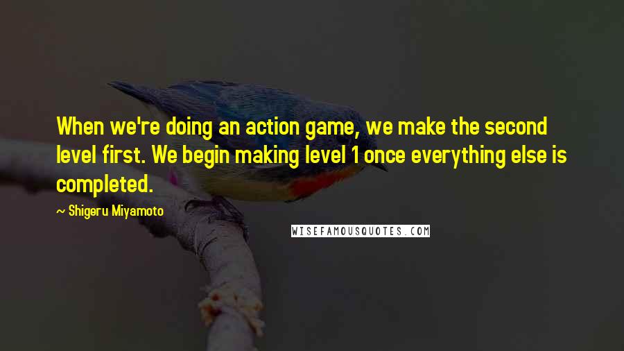 Shigeru Miyamoto Quotes: When we're doing an action game, we make the second level first. We begin making level 1 once everything else is completed.