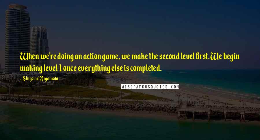 Shigeru Miyamoto Quotes: When we're doing an action game, we make the second level first. We begin making level 1 once everything else is completed.