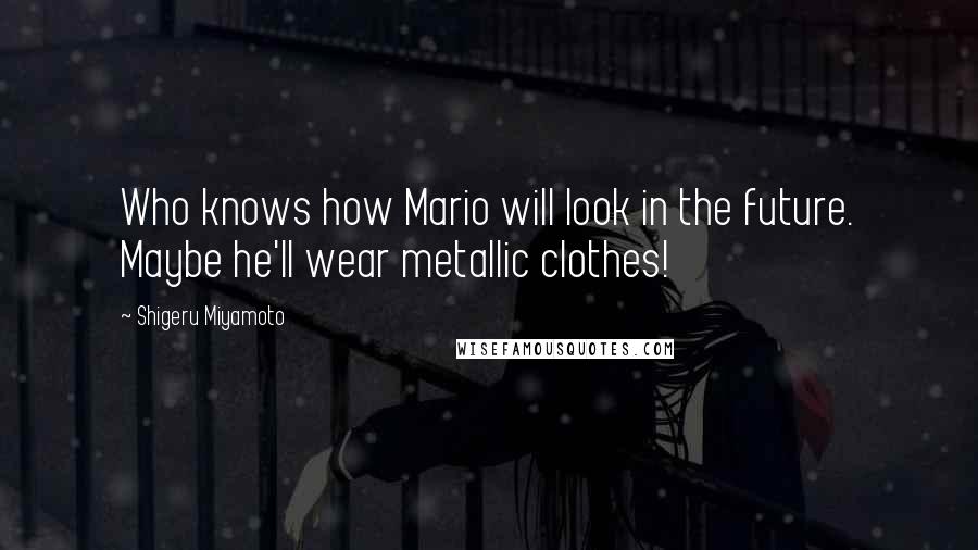 Shigeru Miyamoto Quotes: Who knows how Mario will look in the future. Maybe he'll wear metallic clothes!
