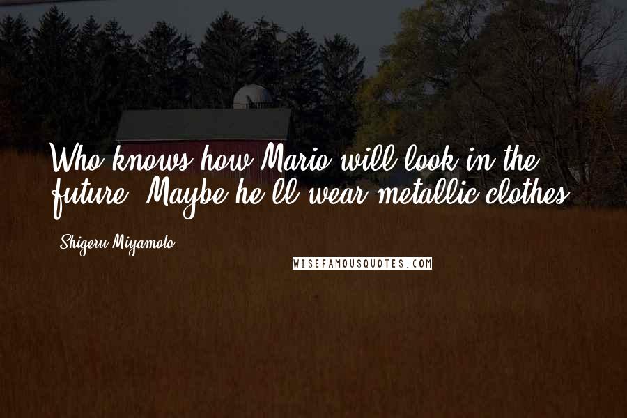 Shigeru Miyamoto Quotes: Who knows how Mario will look in the future. Maybe he'll wear metallic clothes!