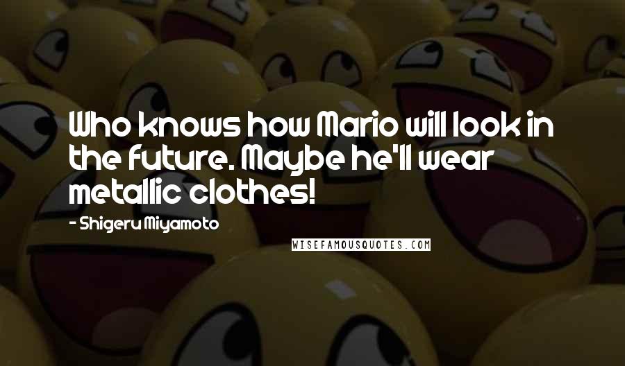 Shigeru Miyamoto Quotes: Who knows how Mario will look in the future. Maybe he'll wear metallic clothes!