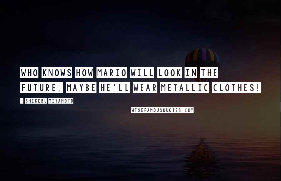 Shigeru Miyamoto Quotes: Who knows how Mario will look in the future. Maybe he'll wear metallic clothes!