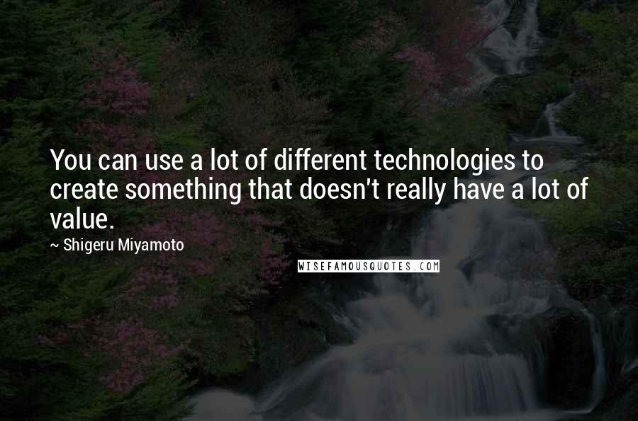 Shigeru Miyamoto Quotes: You can use a lot of different technologies to create something that doesn't really have a lot of value.