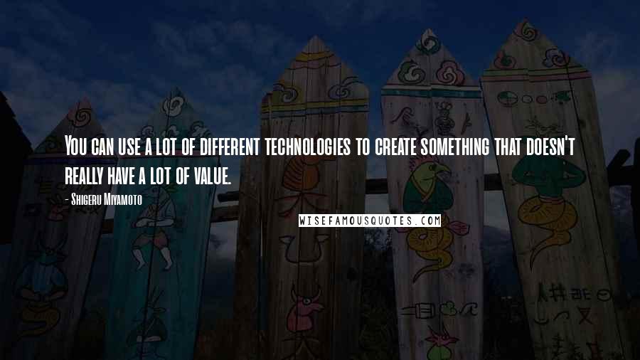 Shigeru Miyamoto Quotes: You can use a lot of different technologies to create something that doesn't really have a lot of value.
