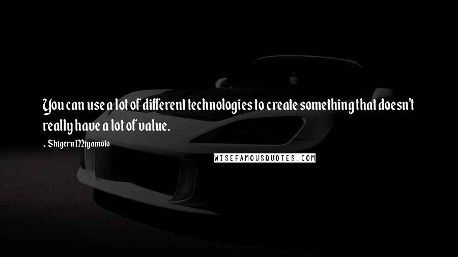 Shigeru Miyamoto Quotes: You can use a lot of different technologies to create something that doesn't really have a lot of value.