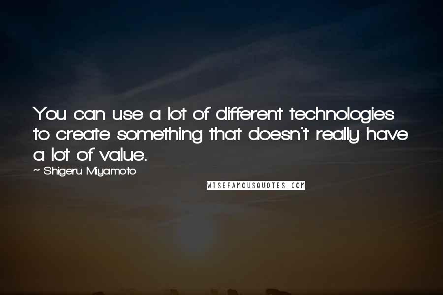 Shigeru Miyamoto Quotes: You can use a lot of different technologies to create something that doesn't really have a lot of value.