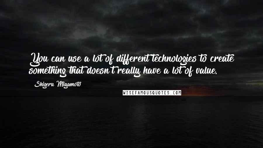 Shigeru Miyamoto Quotes: You can use a lot of different technologies to create something that doesn't really have a lot of value.