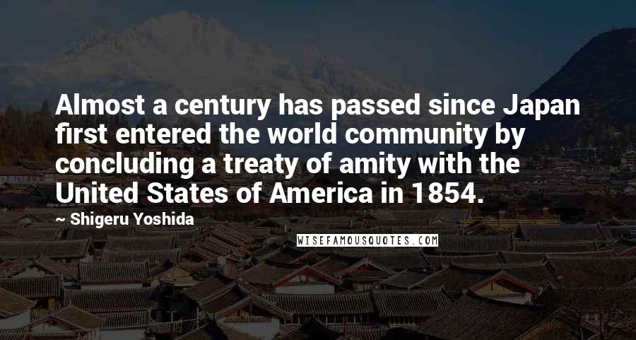 Shigeru Yoshida Quotes: Almost a century has passed since Japan first entered the world community by concluding a treaty of amity with the United States of America in 1854.