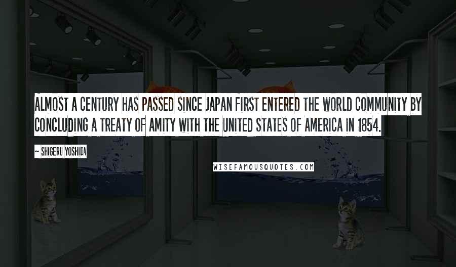 Shigeru Yoshida Quotes: Almost a century has passed since Japan first entered the world community by concluding a treaty of amity with the United States of America in 1854.