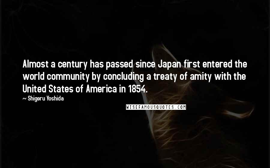 Shigeru Yoshida Quotes: Almost a century has passed since Japan first entered the world community by concluding a treaty of amity with the United States of America in 1854.