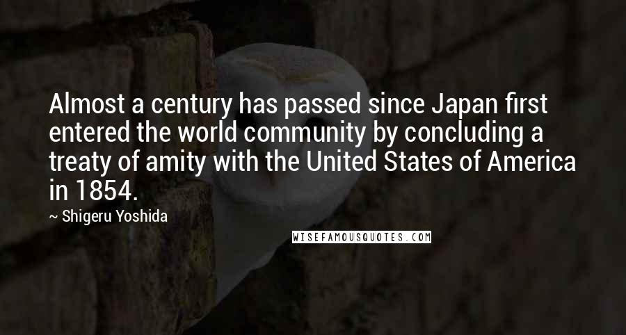 Shigeru Yoshida Quotes: Almost a century has passed since Japan first entered the world community by concluding a treaty of amity with the United States of America in 1854.