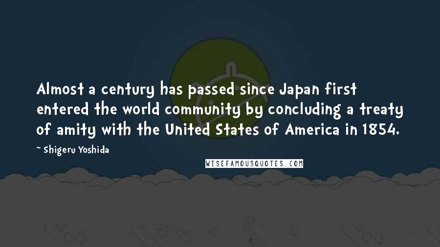 Shigeru Yoshida Quotes: Almost a century has passed since Japan first entered the world community by concluding a treaty of amity with the United States of America in 1854.