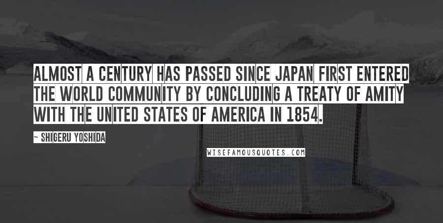 Shigeru Yoshida Quotes: Almost a century has passed since Japan first entered the world community by concluding a treaty of amity with the United States of America in 1854.