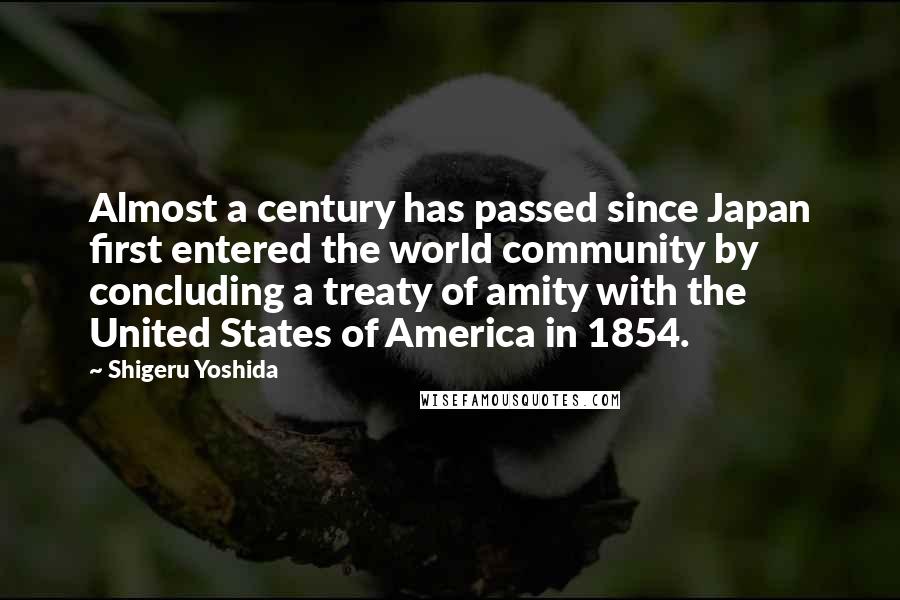 Shigeru Yoshida Quotes: Almost a century has passed since Japan first entered the world community by concluding a treaty of amity with the United States of America in 1854.