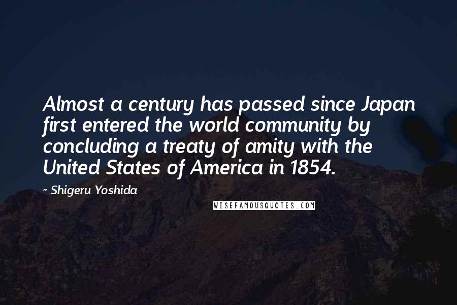 Shigeru Yoshida Quotes: Almost a century has passed since Japan first entered the world community by concluding a treaty of amity with the United States of America in 1854.