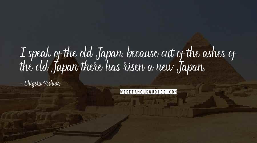 Shigeru Yoshida Quotes: I speak of the old Japan, because out of the ashes of the old Japan there has risen a new Japan.