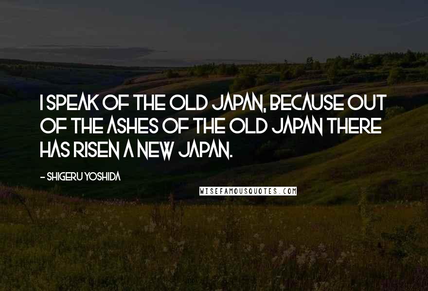 Shigeru Yoshida Quotes: I speak of the old Japan, because out of the ashes of the old Japan there has risen a new Japan.