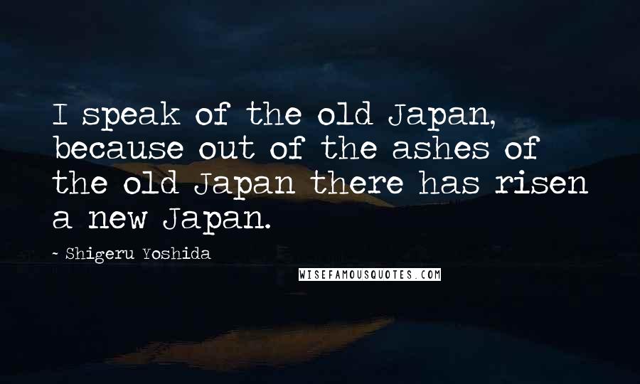 Shigeru Yoshida Quotes: I speak of the old Japan, because out of the ashes of the old Japan there has risen a new Japan.