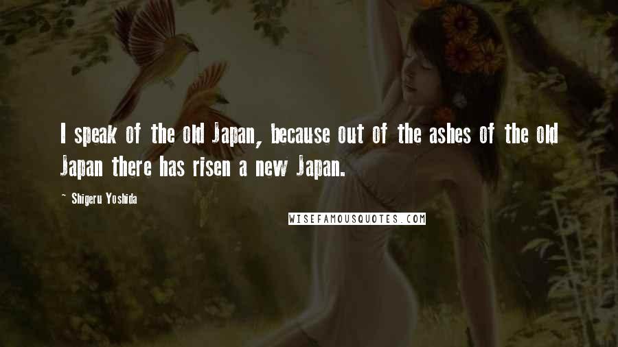 Shigeru Yoshida Quotes: I speak of the old Japan, because out of the ashes of the old Japan there has risen a new Japan.