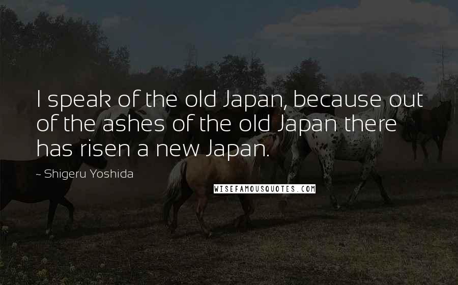 Shigeru Yoshida Quotes: I speak of the old Japan, because out of the ashes of the old Japan there has risen a new Japan.