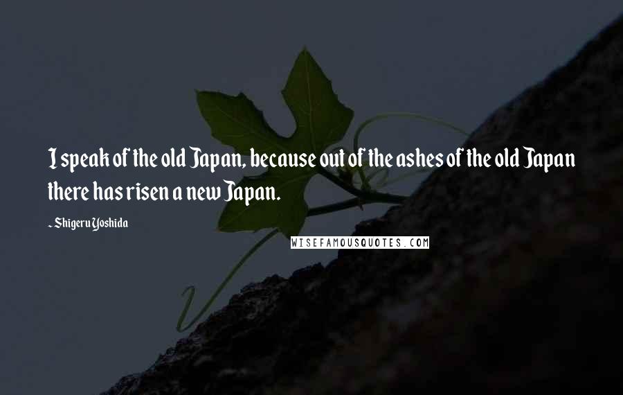 Shigeru Yoshida Quotes: I speak of the old Japan, because out of the ashes of the old Japan there has risen a new Japan.