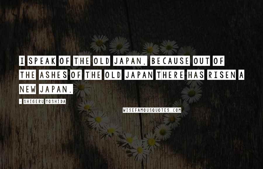 Shigeru Yoshida Quotes: I speak of the old Japan, because out of the ashes of the old Japan there has risen a new Japan.