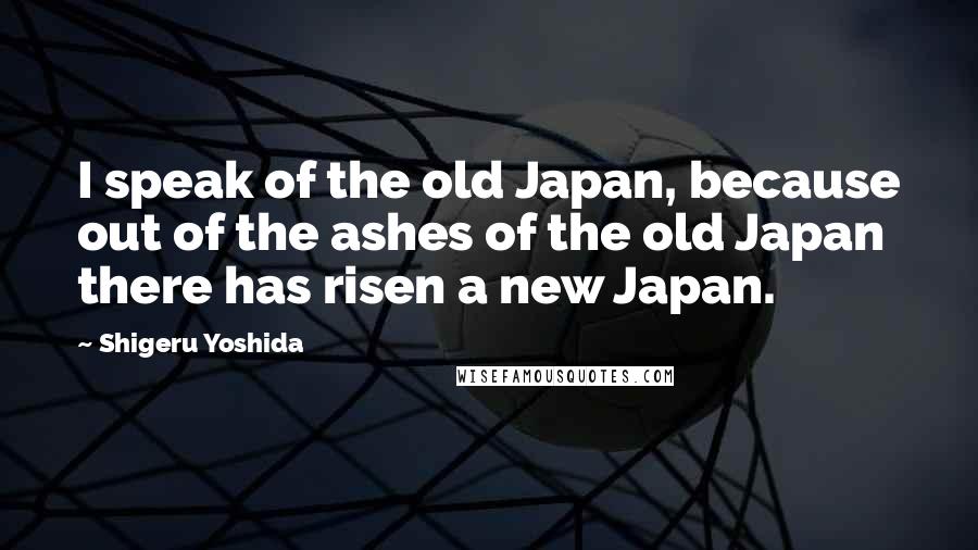 Shigeru Yoshida Quotes: I speak of the old Japan, because out of the ashes of the old Japan there has risen a new Japan.