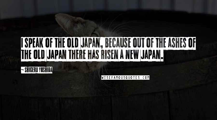 Shigeru Yoshida Quotes: I speak of the old Japan, because out of the ashes of the old Japan there has risen a new Japan.