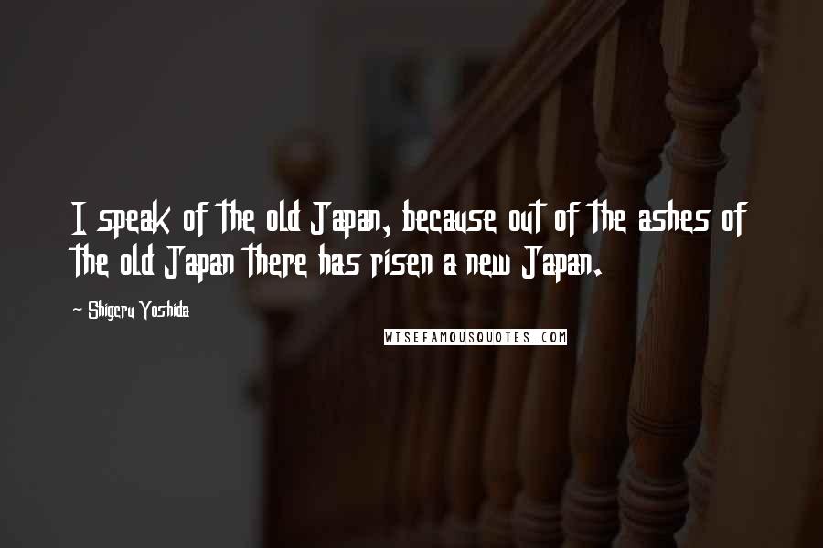 Shigeru Yoshida Quotes: I speak of the old Japan, because out of the ashes of the old Japan there has risen a new Japan.