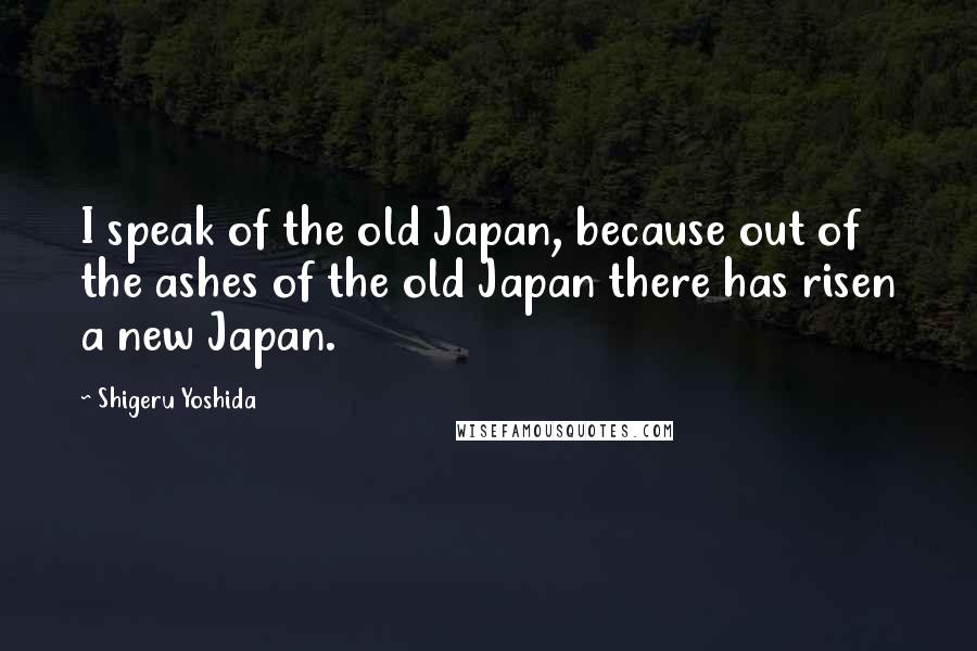 Shigeru Yoshida Quotes: I speak of the old Japan, because out of the ashes of the old Japan there has risen a new Japan.