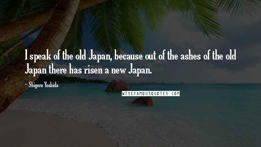 Shigeru Yoshida Quotes: I speak of the old Japan, because out of the ashes of the old Japan there has risen a new Japan.