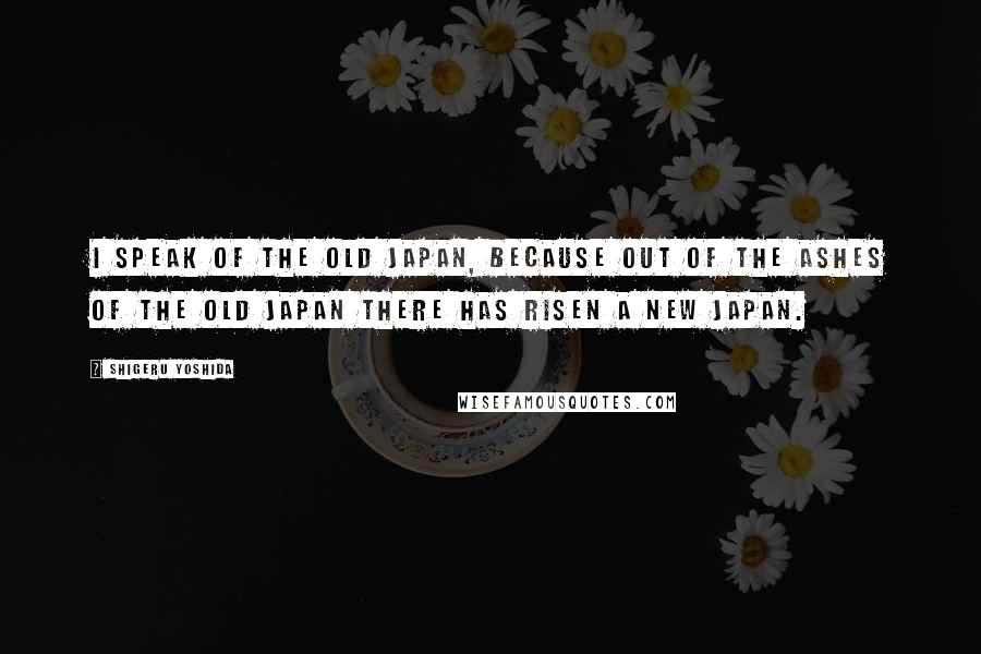 Shigeru Yoshida Quotes: I speak of the old Japan, because out of the ashes of the old Japan there has risen a new Japan.