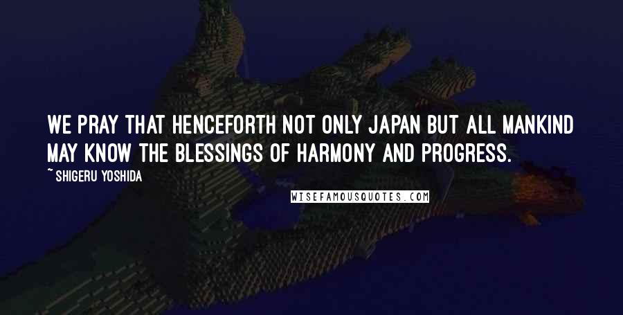 Shigeru Yoshida Quotes: We pray that henceforth not only Japan but all mankind may know the blessings of harmony and progress.