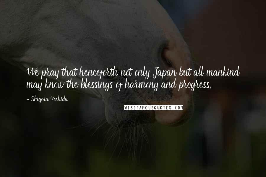 Shigeru Yoshida Quotes: We pray that henceforth not only Japan but all mankind may know the blessings of harmony and progress.