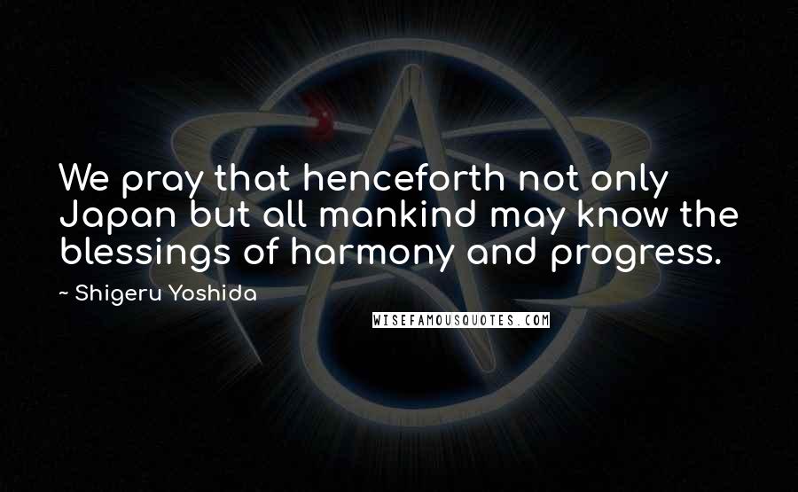 Shigeru Yoshida Quotes: We pray that henceforth not only Japan but all mankind may know the blessings of harmony and progress.