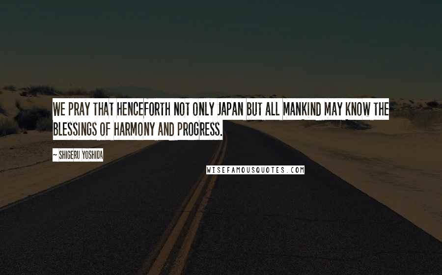 Shigeru Yoshida Quotes: We pray that henceforth not only Japan but all mankind may know the blessings of harmony and progress.