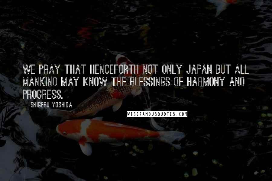Shigeru Yoshida Quotes: We pray that henceforth not only Japan but all mankind may know the blessings of harmony and progress.