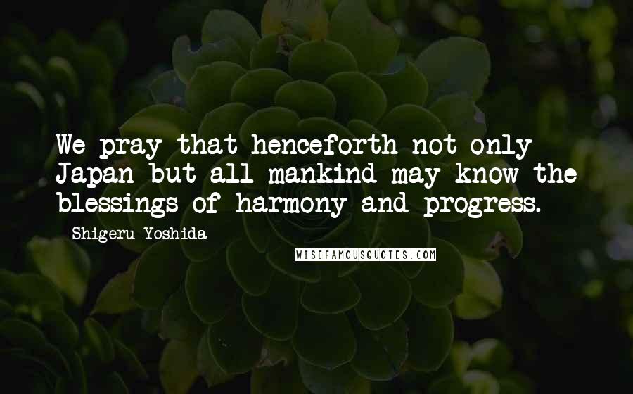 Shigeru Yoshida Quotes: We pray that henceforth not only Japan but all mankind may know the blessings of harmony and progress.