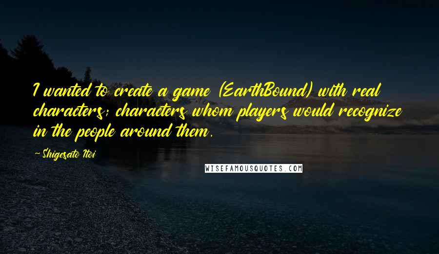 Shigesato Itoi Quotes: I wanted to create a game (EarthBound) with real characters; characters whom players would recognize in the people around them.