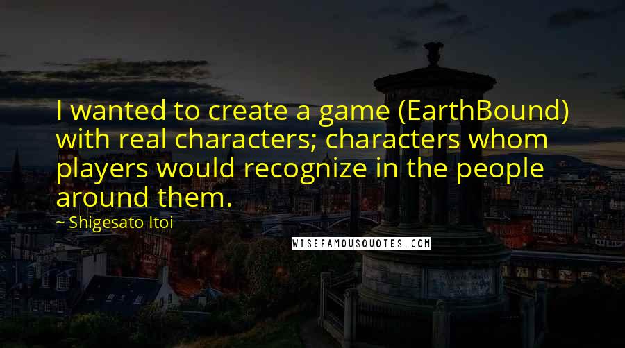 Shigesato Itoi Quotes: I wanted to create a game (EarthBound) with real characters; characters whom players would recognize in the people around them.