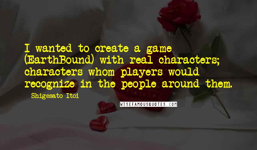 Shigesato Itoi Quotes: I wanted to create a game (EarthBound) with real characters; characters whom players would recognize in the people around them.