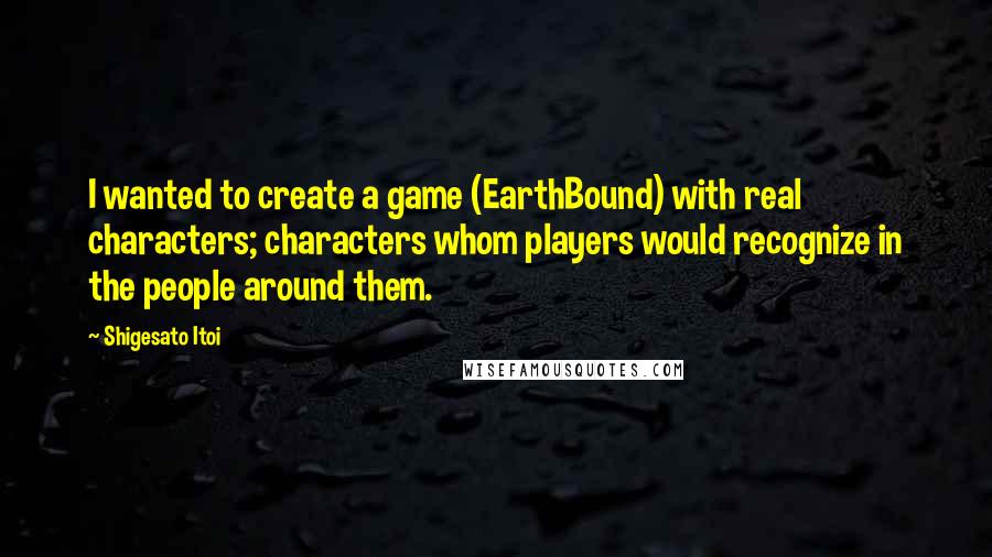 Shigesato Itoi Quotes: I wanted to create a game (EarthBound) with real characters; characters whom players would recognize in the people around them.