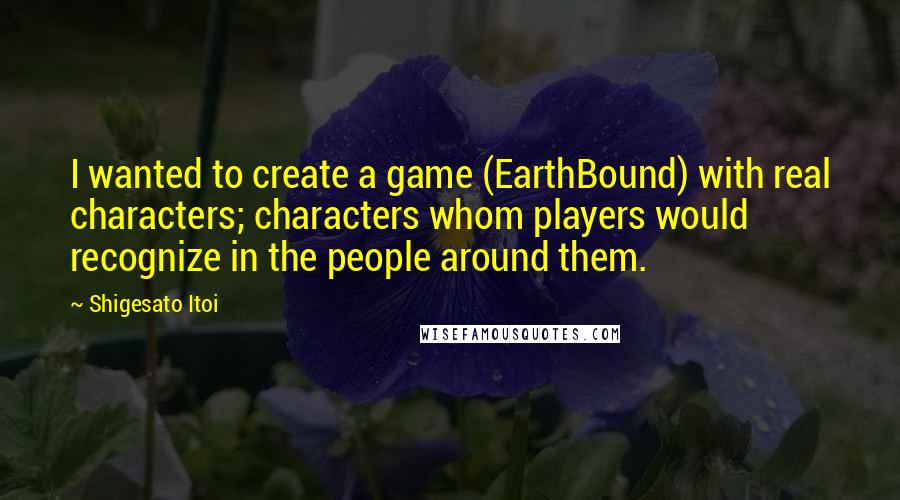 Shigesato Itoi Quotes: I wanted to create a game (EarthBound) with real characters; characters whom players would recognize in the people around them.