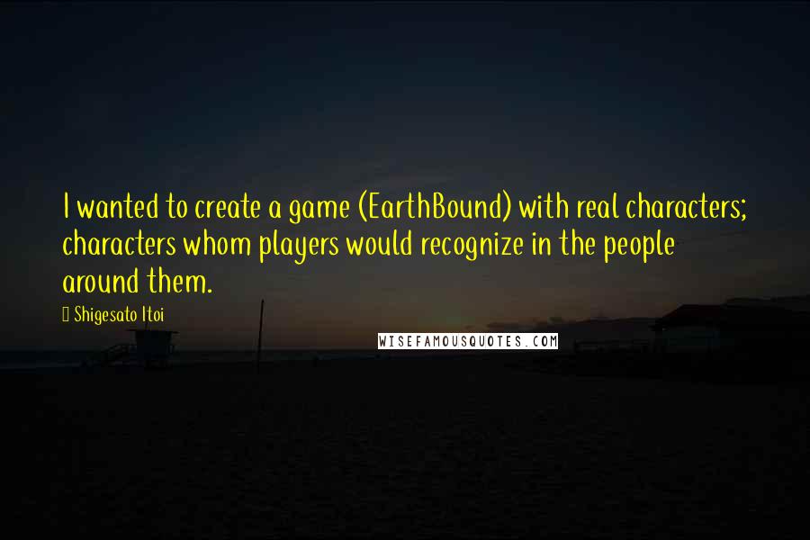 Shigesato Itoi Quotes: I wanted to create a game (EarthBound) with real characters; characters whom players would recognize in the people around them.
