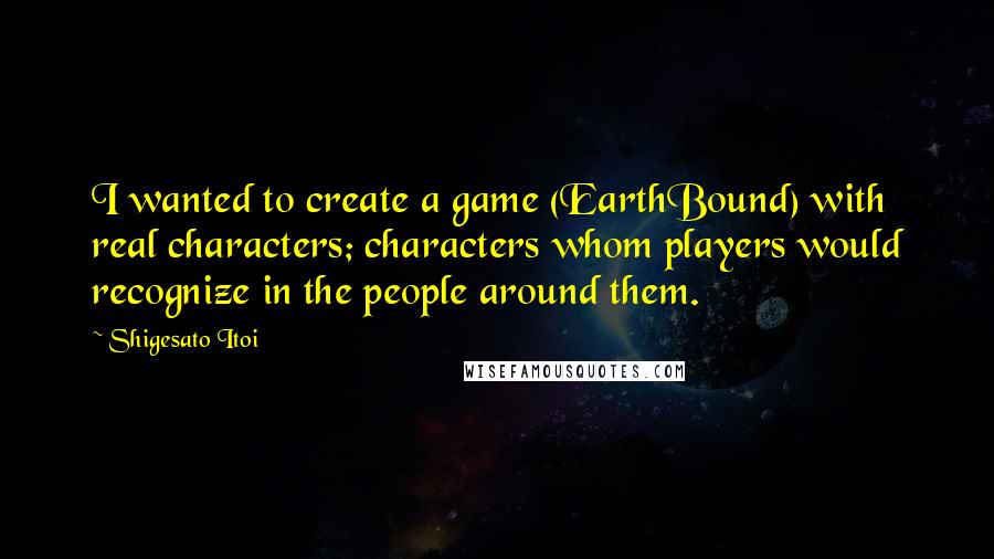 Shigesato Itoi Quotes: I wanted to create a game (EarthBound) with real characters; characters whom players would recognize in the people around them.