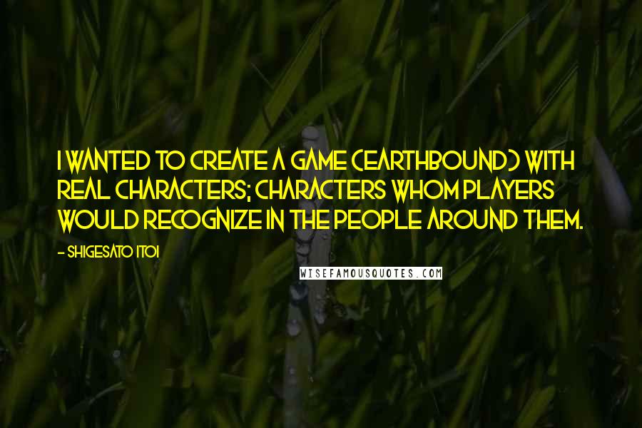 Shigesato Itoi Quotes: I wanted to create a game (EarthBound) with real characters; characters whom players would recognize in the people around them.