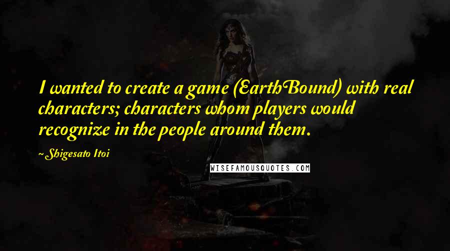 Shigesato Itoi Quotes: I wanted to create a game (EarthBound) with real characters; characters whom players would recognize in the people around them.